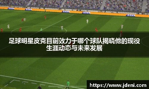 足球明星皮克目前效力于哪个球队揭晓他的现役生涯动态与未来发展